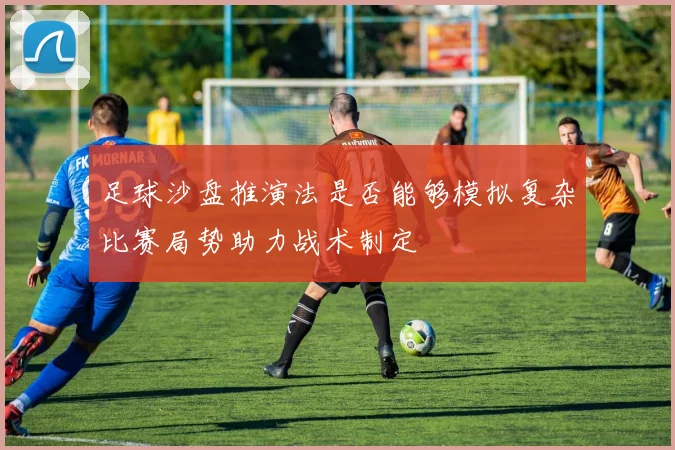 足球沙盘推演法是否能够模拟复杂比赛局势助力战术制定