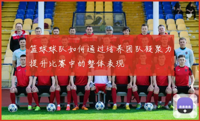 篮球球队如何通过培养团队凝聚力提升比赛中的整体表现