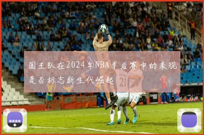 国王队在2024年NBA季后赛中的表现是否标志新生代崛起