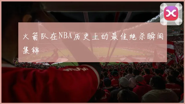 火箭队在NBA历史上的最佳绝杀瞬间集锦