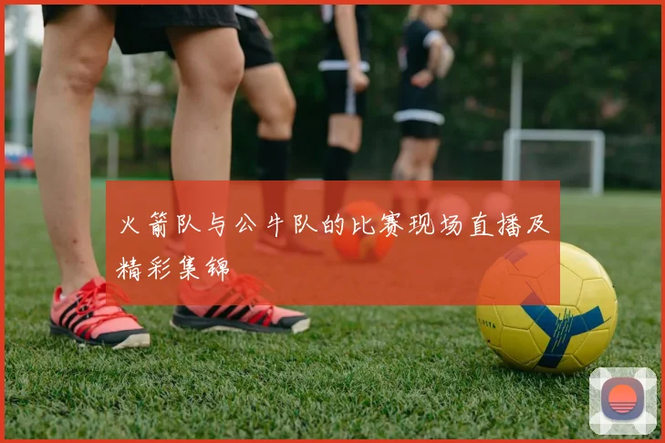 火箭队与公牛队的比赛现场直播及精彩集锦